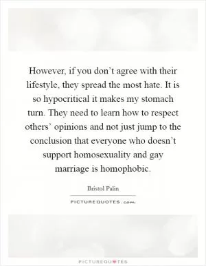 However, if you don’t agree with their lifestyle, they spread the most hate. It is so hypocritical it makes my stomach turn. They need to learn how to respect others’ opinions and not just jump to the conclusion that everyone who doesn’t support homosexuality and gay marriage is homophobic Picture Quote #1