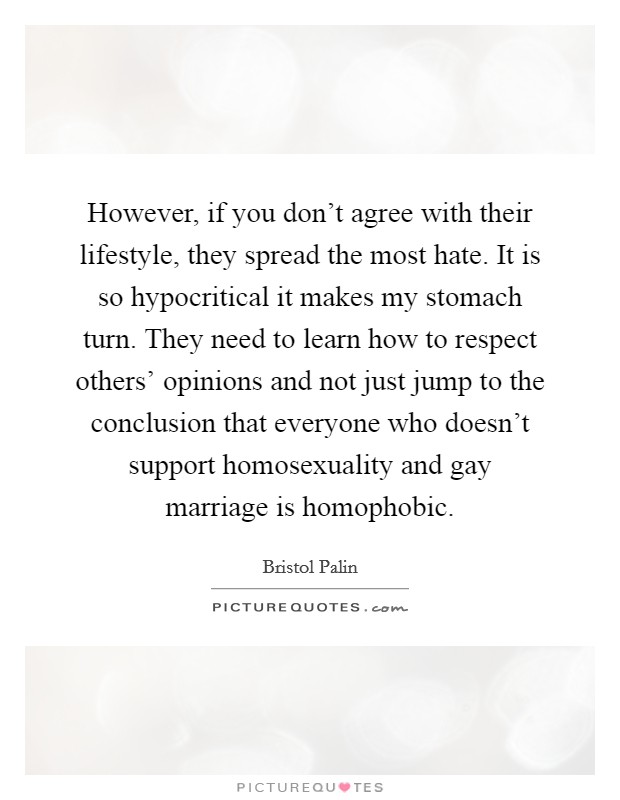 However, if you don't agree with their lifestyle, they spread the most hate. It is so hypocritical it makes my stomach turn. They need to learn how to respect others' opinions and not just jump to the conclusion that everyone who doesn't support homosexuality and gay marriage is homophobic Picture Quote #1
