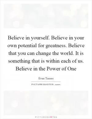 Believe in yourself. Believe in your own potential for greatness. Believe that you can change the world. It is something that is within each of us. Believe in the Power of One Picture Quote #1