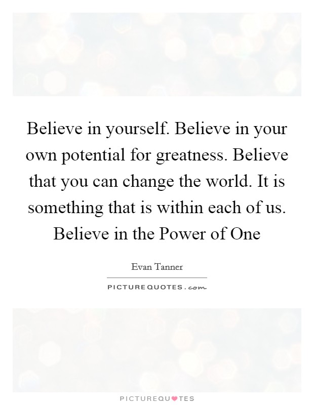 Believe in yourself. Believe in your own potential for greatness. Believe that you can change the world. It is something that is within each of us. Believe in the Power of One Picture Quote #1