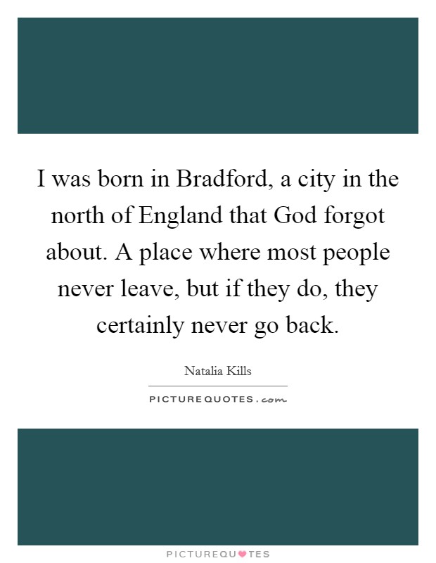 I was born in Bradford, a city in the north of England that God forgot about. A place where most people never leave, but if they do, they certainly never go back Picture Quote #1