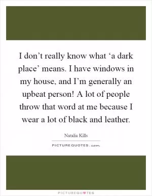 I don’t really know what ‘a dark place’ means. I have windows in my house, and I’m generally an upbeat person! A lot of people throw that word at me because I wear a lot of black and leather Picture Quote #1