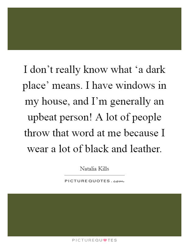 I don't really know what ‘a dark place' means. I have windows in my house, and I'm generally an upbeat person! A lot of people throw that word at me because I wear a lot of black and leather Picture Quote #1