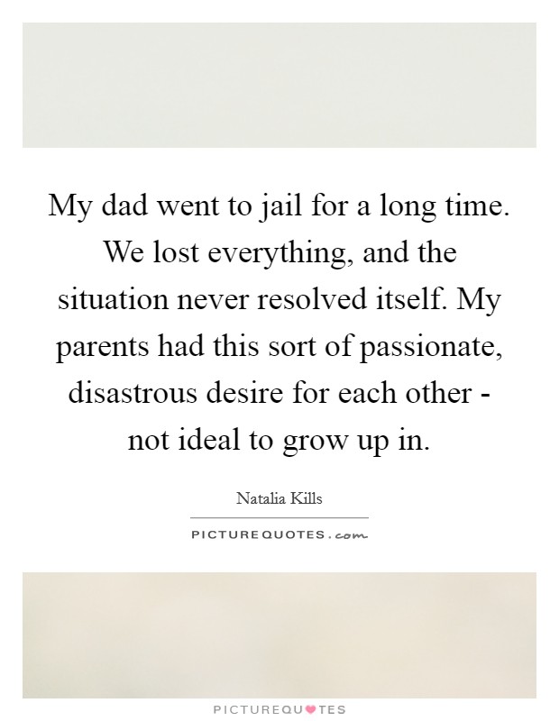 My dad went to jail for a long time. We lost everything, and the situation never resolved itself. My parents had this sort of passionate, disastrous desire for each other - not ideal to grow up in Picture Quote #1