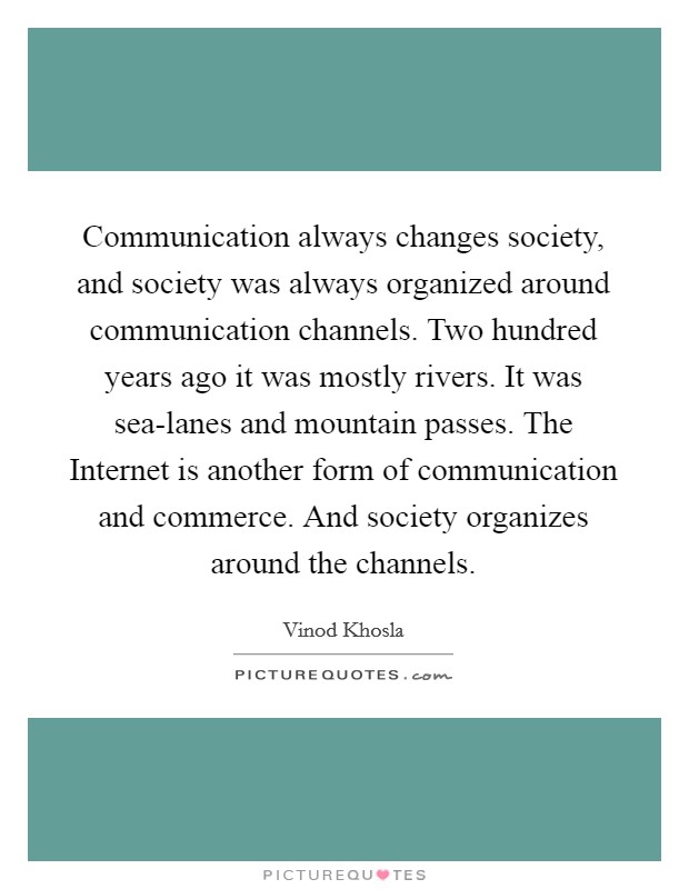Communication always changes society, and society was always organized around communication channels. Two hundred years ago it was mostly rivers. It was sea-lanes and mountain passes. The Internet is another form of communication and commerce. And society organizes around the channels Picture Quote #1