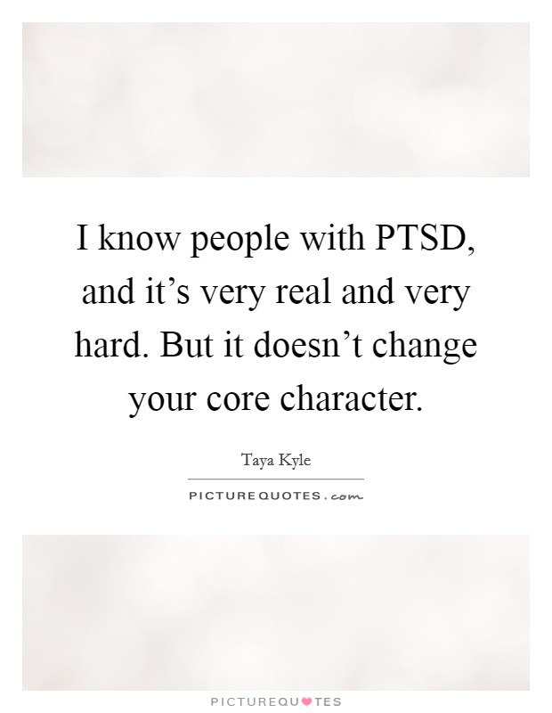 I know people with PTSD, and it's very real and very hard. But it doesn't change your core character Picture Quote #1