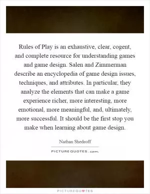 Rules of Play is an exhaustive, clear, cogent, and complete resource for understanding games and game design. Salen and Zimmerman describe an encyclopedia of game design issues, techniques, and attributes. In particular, they analyze the elements that can make a game experience richer, more interesting, more emotional, more meaningful, and, ultimately, more successful. It should be the first stop you make when learning about game design Picture Quote #1