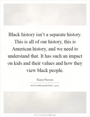 Black history isn’t a separate history. This is all of our history, this is American history, and we need to understand that. It has such an impact on kids and their values and how they view black people Picture Quote #1