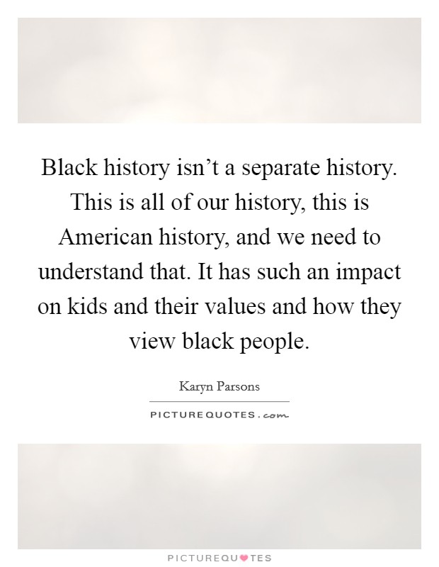 Black history isn't a separate history. This is all of our history, this is American history, and we need to understand that. It has such an impact on kids and their values and how they view black people Picture Quote #1