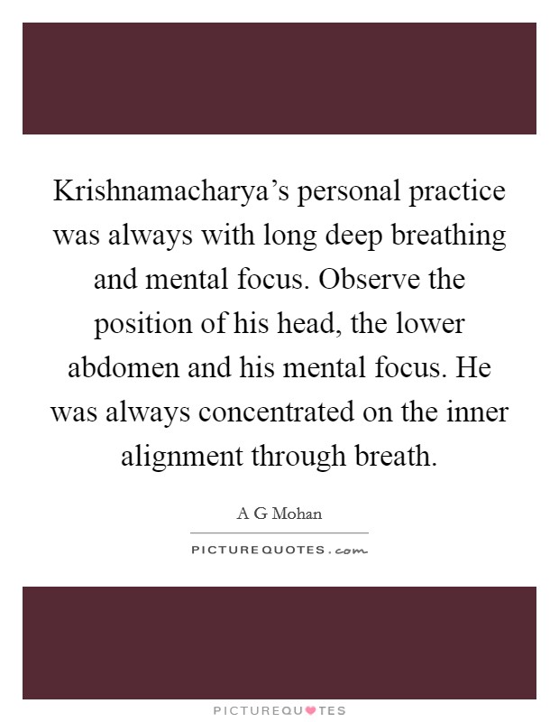 Krishnamacharya's personal practice was always with long deep breathing and mental focus. Observe the position of his head, the lower abdomen and his mental focus. He was always concentrated on the inner alignment through breath Picture Quote #1