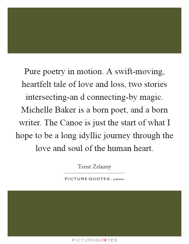 Pure poetry in motion. A swift-moving, heartfelt tale of love and loss, two stories intersecting-an d connecting-by magic. Michelle Baker is a born poet, and a born writer. The Canoe is just the start of what I hope to be a long idyllic journey through the love and soul of the human heart Picture Quote #1