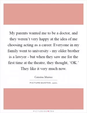 My parents wanted me to be a doctor, and they weren’t very happy at the idea of me choosing acting as a career. Everyone in my family went to university - my older brother is a lawyer - but when they saw me for the first time at the theatre, they thought, ‘OK.’ They like it very much now Picture Quote #1