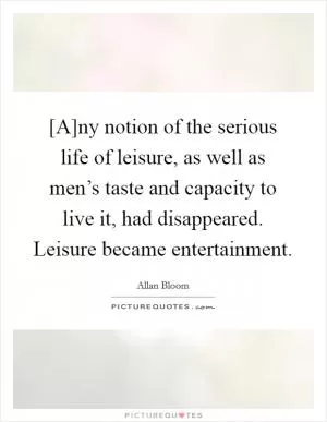 [A]ny notion of the serious life of leisure, as well as men’s taste and capacity to live it, had disappeared. Leisure became entertainment Picture Quote #1