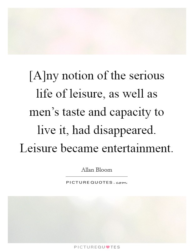 [A]ny notion of the serious life of leisure, as well as men's taste and capacity to live it, had disappeared. Leisure became entertainment Picture Quote #1