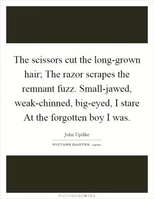 The scissors cut the long-grown hair; The razor scrapes the remnant fuzz. Small-jawed, weak-chinned, big-eyed, I stare At the forgotten boy I was Picture Quote #1