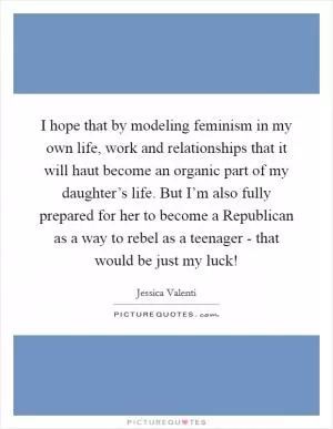 I hope that by modeling feminism in my own life, work and relationships that it will haut become an organic part of my daughter’s life. But I’m also fully prepared for her to become a Republican as a way to rebel as a teenager - that would be just my luck! Picture Quote #1