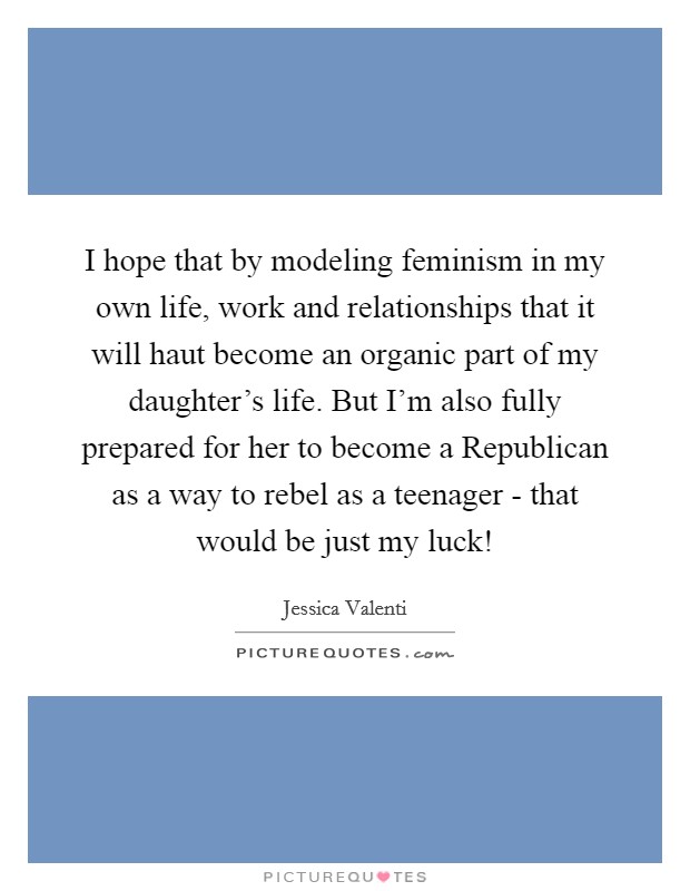 I hope that by modeling feminism in my own life, work and relationships that it will haut become an organic part of my daughter's life. But I'm also fully prepared for her to become a Republican as a way to rebel as a teenager - that would be just my luck! Picture Quote #1