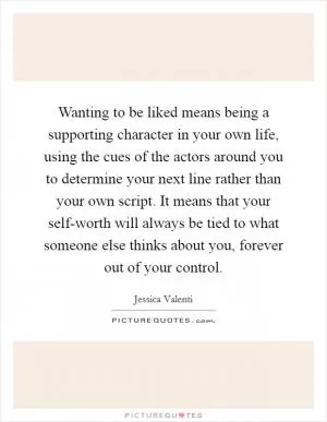 Wanting to be liked means being a supporting character in your own life, using the cues of the actors around you to determine your next line rather than your own script. It means that your self-worth will always be tied to what someone else thinks about you, forever out of your control Picture Quote #1