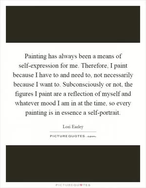 Painting has always been a means of self-expression for me. Therefore, I paint because I have to and need to, not necessarily because I want to. Subconsciously or not, the figures I paint are a reflection of myself and whatever mood I am in at the time, so every painting is in essence a self-portrait Picture Quote #1