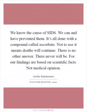 We know the cause of SIDS. We can and have prevented them. It’s all done with a compound called ascorbate. Not to use it means deaths will continue. There is no other answer. There never will be. For our findings are based on scientific facts. Not medical opinion Picture Quote #1