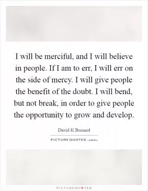 I will be merciful, and I will believe in people. If I am to err, I will err on the side of mercy. I will give people the benefit of the doubt. I will bend, but not break, in order to give people the opportunity to grow and develop Picture Quote #1