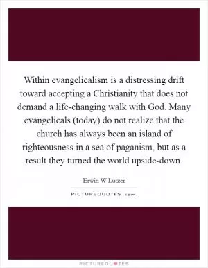 Within evangelicalism is a distressing drift toward accepting a Christianity that does not demand a life-changing walk with God. Many evangelicals (today) do not realize that the church has always been an island of righteousness in a sea of paganism, but as a result they turned the world upside-down Picture Quote #1