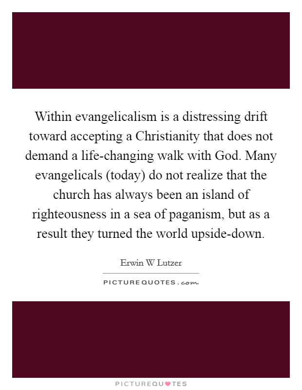 Within evangelicalism is a distressing drift toward accepting a Christianity that does not demand a life-changing walk with God. Many evangelicals (today) do not realize that the church has always been an island of righteousness in a sea of paganism, but as a result they turned the world upside-down Picture Quote #1