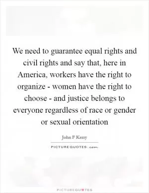 We need to guarantee equal rights and civil rights and say that, here in America, workers have the right to organize - women have the right to choose - and justice belongs to everyone regardless of race or gender or sexual orientation Picture Quote #1