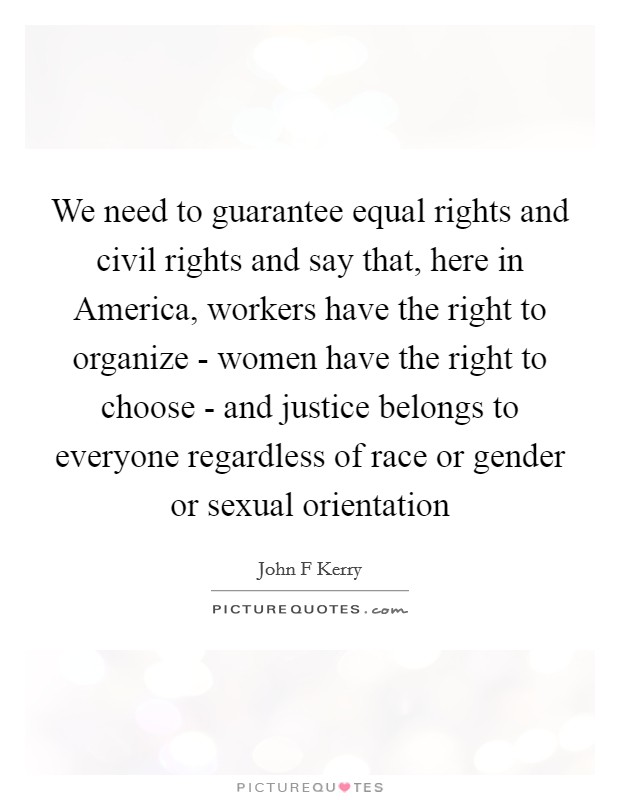 We need to guarantee equal rights and civil rights and say that, here in America, workers have the right to organize - women have the right to choose - and justice belongs to everyone regardless of race or gender or sexual orientation Picture Quote #1