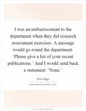I was an embarrassment to the department when they did research assessment exercises. A message would go round the department: ‘Please give a list of your recent publications.’ And I would send back a statement: ‘None.’ Picture Quote #1