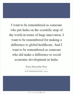 I want to be remembered as someone who put India on the scientific map of the world in terms of large innovation. I want to be remembered for making a difference to global healthcare. And I want to be remembered as someone who did make a difference to social economic development in India Picture Quote #1
