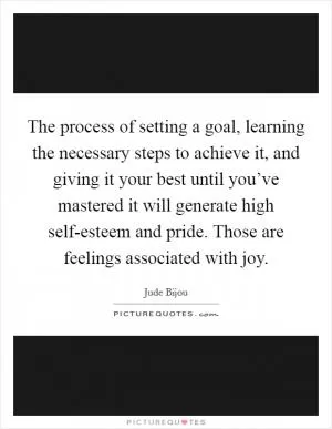 The process of setting a goal, learning the necessary steps to achieve it, and giving it your best until you’ve mastered it will generate high self-esteem and pride. Those are feelings associated with joy Picture Quote #1