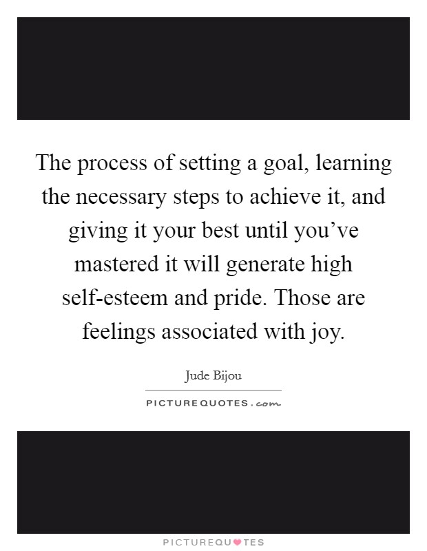 The process of setting a goal, learning the necessary steps to achieve it, and giving it your best until you've mastered it will generate high self-esteem and pride. Those are feelings associated with joy Picture Quote #1