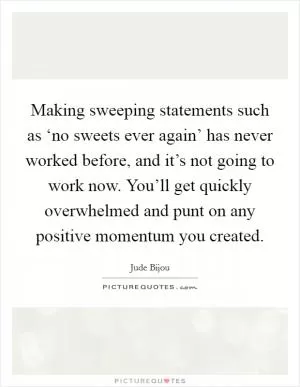 Making sweeping statements such as ‘no sweets ever again’ has never worked before, and it’s not going to work now. You’ll get quickly overwhelmed and punt on any positive momentum you created Picture Quote #1