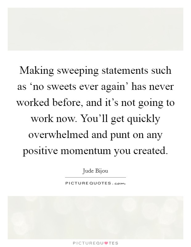 Making sweeping statements such as ‘no sweets ever again' has never worked before, and it's not going to work now. You'll get quickly overwhelmed and punt on any positive momentum you created Picture Quote #1