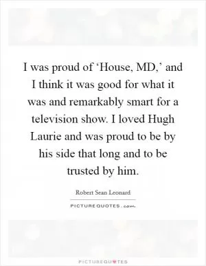 I was proud of ‘House, MD,’ and I think it was good for what it was and remarkably smart for a television show. I loved Hugh Laurie and was proud to be by his side that long and to be trusted by him Picture Quote #1