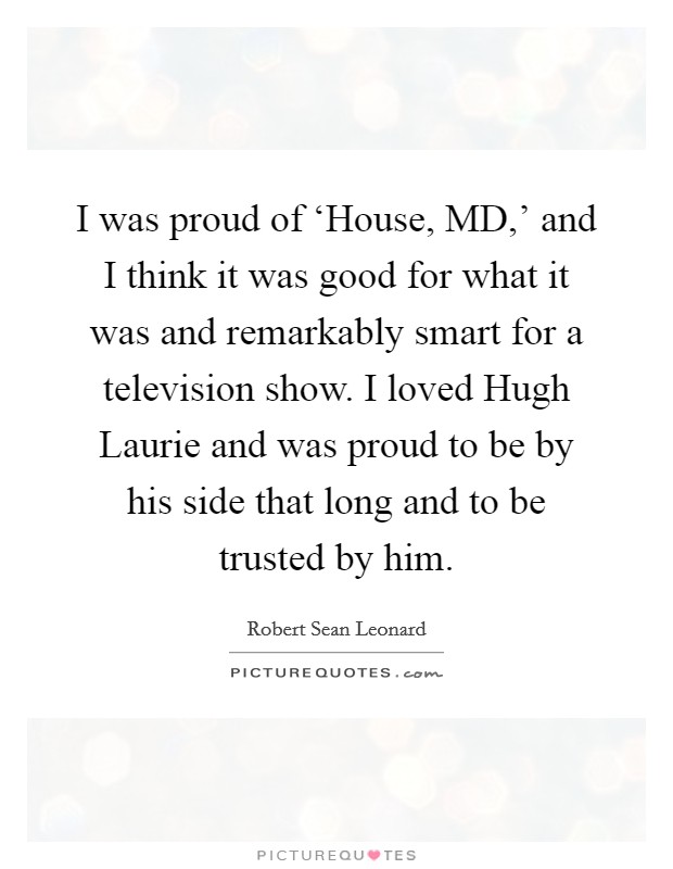 I was proud of ‘House, MD,' and I think it was good for what it was and remarkably smart for a television show. I loved Hugh Laurie and was proud to be by his side that long and to be trusted by him Picture Quote #1