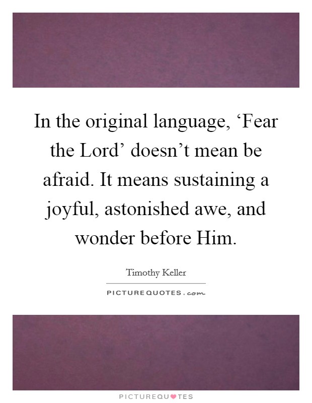 In the original language, ‘Fear the Lord' doesn't mean be afraid. It means sustaining a joyful, astonished awe, and wonder before Him Picture Quote #1