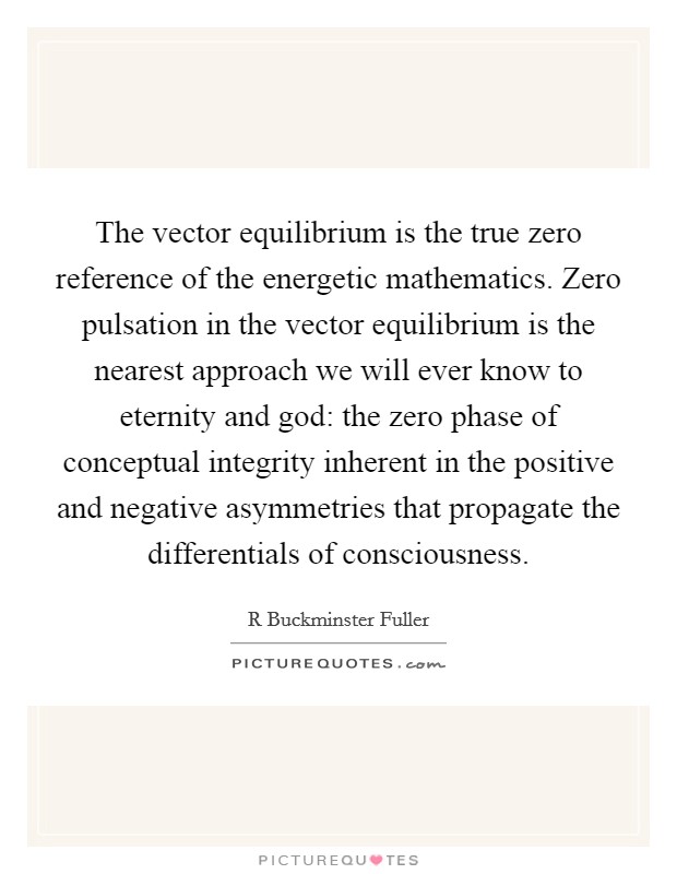 The vector equilibrium is the true zero reference of the energetic mathematics. Zero pulsation in the vector equilibrium is the nearest approach we will ever know to eternity and god: the zero phase of conceptual integrity inherent in the positive and negative asymmetries that propagate the differentials of consciousness Picture Quote #1
