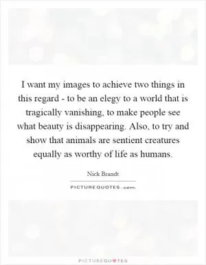 I want my images to achieve two things in this regard - to be an elegy to a world that is tragically vanishing, to make people see what beauty is disappearing. Also, to try and show that animals are sentient creatures equally as worthy of life as humans Picture Quote #1