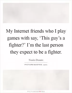 My Internet friends who I play games with say, ‘This guy’s a fighter?’ I’m the last person they expect to be a fighter Picture Quote #1