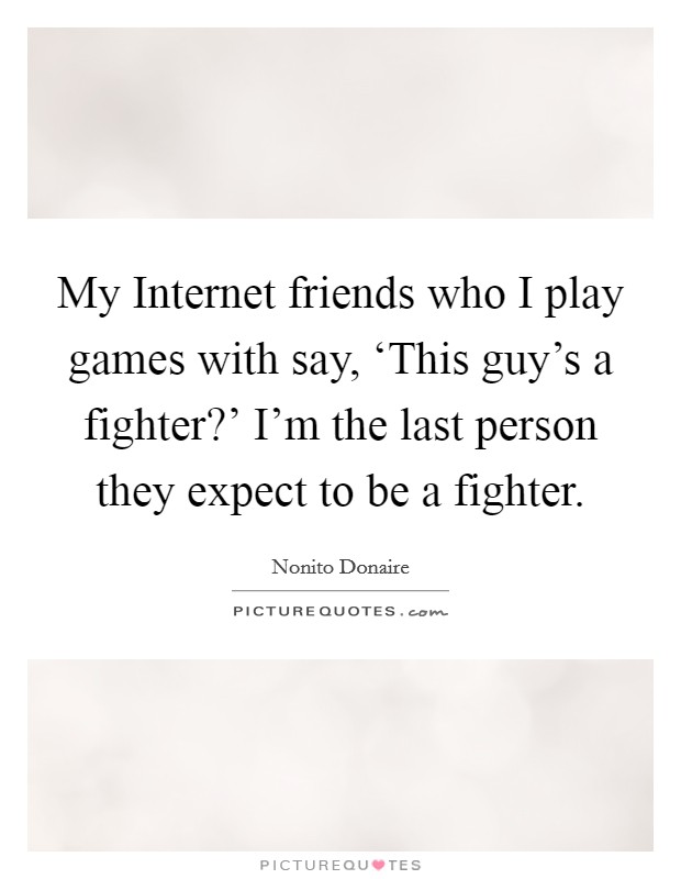 My Internet friends who I play games with say, ‘This guy's a fighter?' I'm the last person they expect to be a fighter Picture Quote #1