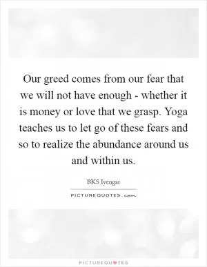 Our greed comes from our fear that we will not have enough - whether it is money or love that we grasp. Yoga teaches us to let go of these fears and so to realize the abundance around us and within us Picture Quote #1