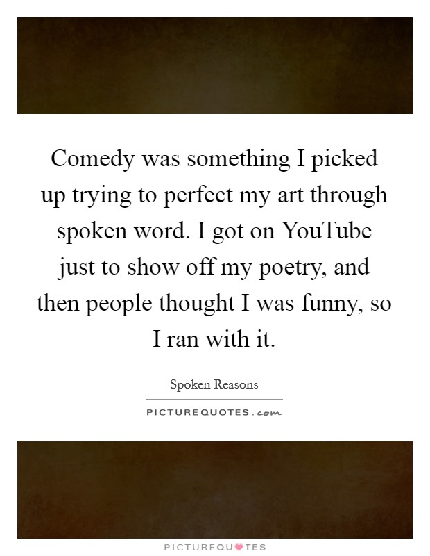 Comedy was something I picked up trying to perfect my art through spoken word. I got on YouTube just to show off my poetry, and then people thought I was funny, so I ran with it Picture Quote #1
