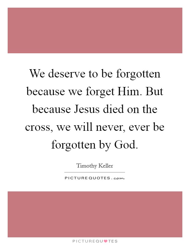 We deserve to be forgotten because we forget Him. But because Jesus died on the cross, we will never, ever be forgotten by God Picture Quote #1