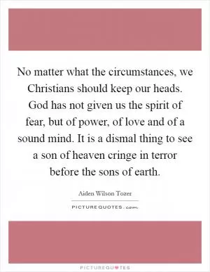 No matter what the circumstances, we Christians should keep our heads. God has not given us the spirit of fear, but of power, of love and of a sound mind. It is a dismal thing to see a son of heaven cringe in terror before the sons of earth Picture Quote #1