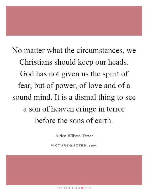 No matter what the circumstances, we Christians should keep our heads. God has not given us the spirit of fear, but of power, of love and of a sound mind. It is a dismal thing to see a son of heaven cringe in terror before the sons of earth Picture Quote #1