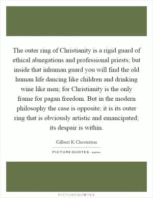 The outer ring of Christianity is a rigid guard of ethical abnegations and professional priests; but inside that inhuman guard you will find the old human life dancing like children and drinking wine like men; for Christianity is the only frame for pagan freedom. But in the modern philosophy the case is opposite; it is its outer ring that is obviously artistic and emancipated; its despair is within Picture Quote #1