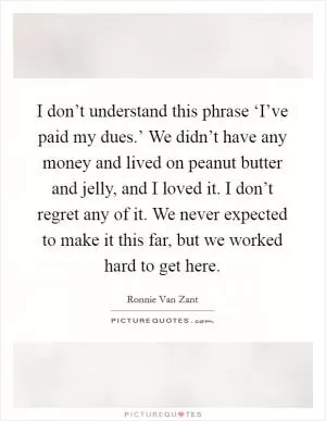 I don’t understand this phrase ‘I’ve paid my dues.’ We didn’t have any money and lived on peanut butter and jelly, and I loved it. I don’t regret any of it. We never expected to make it this far, but we worked hard to get here Picture Quote #1