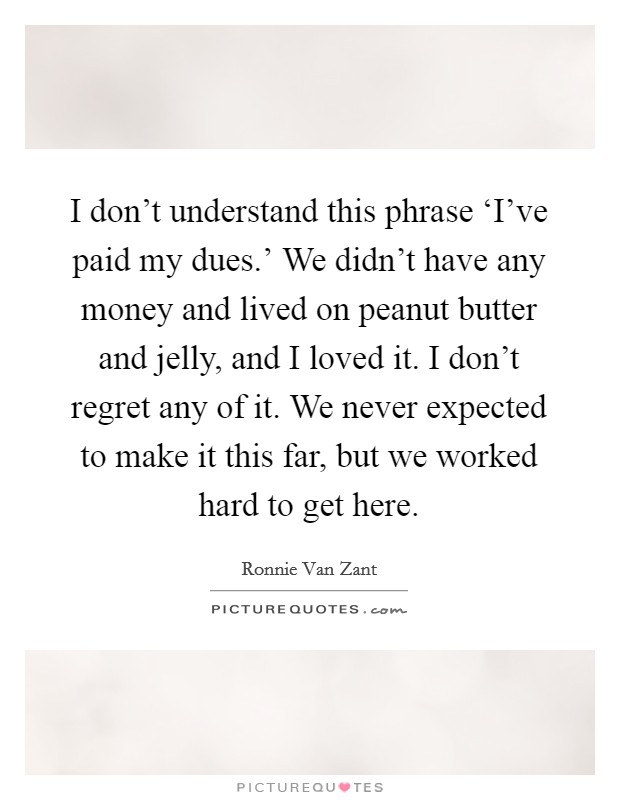 I don't understand this phrase ‘I've paid my dues.' We didn't have any money and lived on peanut butter and jelly, and I loved it. I don't regret any of it. We never expected to make it this far, but we worked hard to get here Picture Quote #1